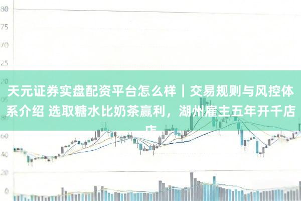 天元证券实盘配资平台怎么样｜交易规则与风控体系介绍 选取糖水比奶茶赢利，湖州雇主五年开千店