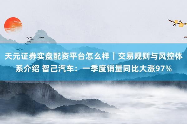 天元证券实盘配资平台怎么样｜交易规则与风控体系介绍 智己汽车：一季度销量同比大涨97%